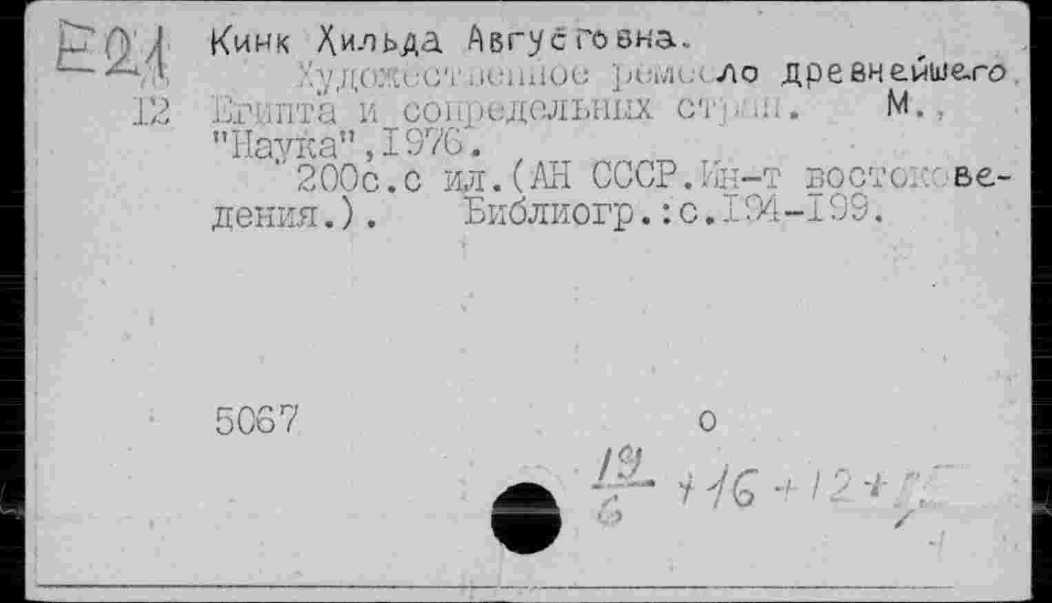 ﻿12
Кинк Хильда Авгусгоєна.
р/ДОЖсСТ :.І<ЇШІОЄ рСі»’П->ло древнемше.го Египта и сопредельных страя.	М.,
"Наука",1976.
“ 200с.с ил. (АН СССР.Ин-т восток ведения.).	Библиогр.: с.194-199.
5067
о
1ÎL
У Уб" и /2